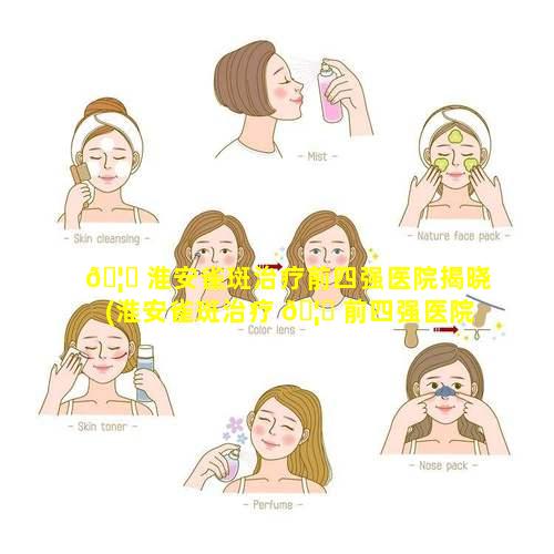 🦆 淮安雀斑治疗前四强医院揭晓(淮安雀斑治疗 🦊 前四强医院揭晓医生是谁)